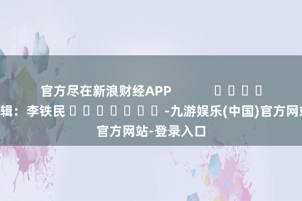 官方尽在新浪财经APP            						背负剪辑：李铁民 							-九游娱乐(中国)官方网站-登录入口