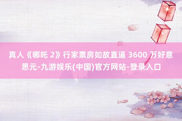 真人《哪吒 2》行家票房如故直逼 3600 万好意思元-九游娱乐(中国)官方网站-登录入口