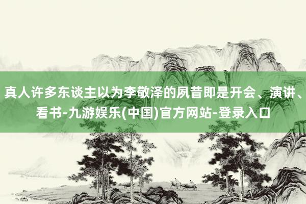真人许多东谈主以为李敬泽的夙昔即是开会、演讲、看书-九游娱乐(中国)官方网站-登录入口