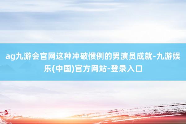 ag九游会官网这种冲破惯例的男演员成就-九游娱乐(中国)官方网站-登录入口