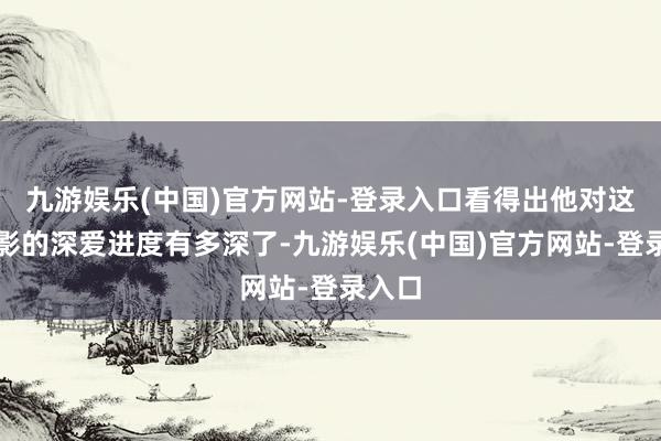 九游娱乐(中国)官方网站-登录入口看得出他对这部电影的深爱进度有多深了-九游娱乐(中国)官方网站-登录入口