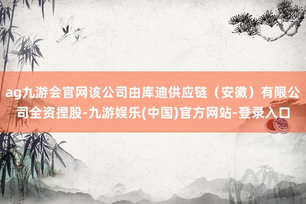 ag九游会官网该公司由库迪供应链（安徽）有限公司全资捏股-九游娱乐(中国)官方网站-登录入口