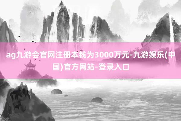 ag九游会官网注册本钱为3000万元-九游娱乐(中国)官方网站-登录入口