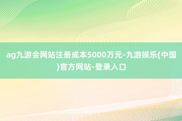 ag九游会网站注册成本5000万元-九游娱乐(中国)官方网站-登录入口