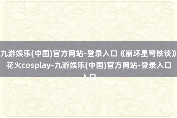 九游娱乐(中国)官方网站-登录入口《崩坏星穹铁谈》花火cosplay-九游娱乐(中国)官方网站-登录入口