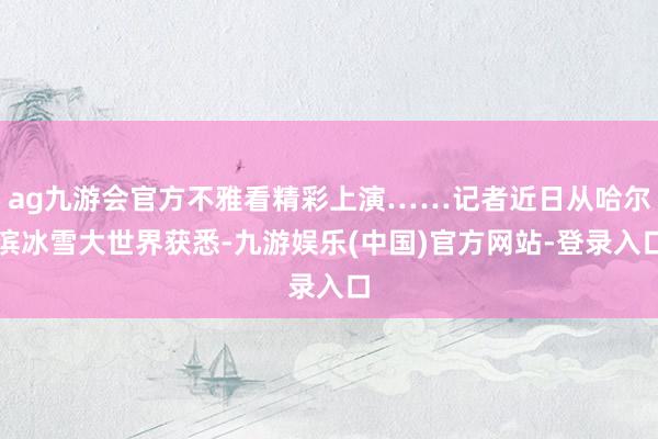 ag九游会官方不雅看精彩上演……记者近日从哈尔滨冰雪大世界获悉-九游娱乐(中国)官方网站-登录入口