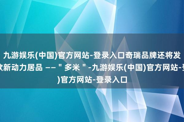 九游娱乐(中国)官方网站-登录入口奇瑞品牌还将发布另一款新动力居品 ——＂多米＂-九游娱乐(中国)官方网站-登录入口