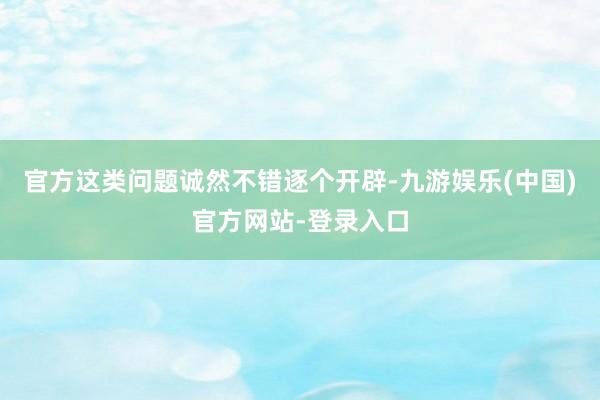 官方这类问题诚然不错逐个开辟-九游娱乐(中国)官方网站-登录入口