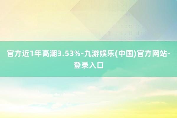 官方近1年高潮3.53%-九游娱乐(中国)官方网站-登录入口