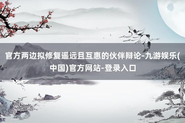 官方两边拟修复遥远且互惠的伙伴辩论-九游娱乐(中国)官方网站-登录入口
