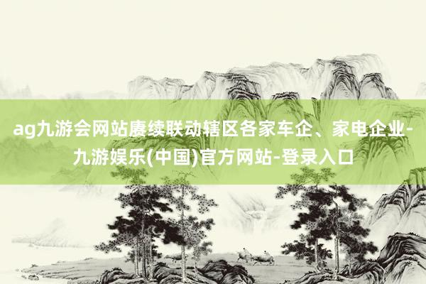 ag九游会网站赓续联动辖区各家车企、家电企业-九游娱乐(中国)官方网站-登录入口