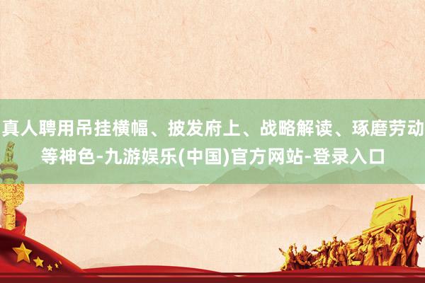 真人聘用吊挂横幅、披发府上、战略解读、琢磨劳动等神色-九游娱乐(中国)官方网站-登录入口