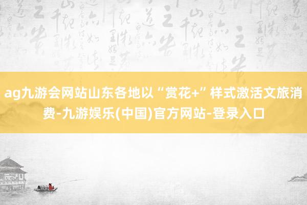 ag九游会网站山东各地以“赏花+”样式激活文旅消费-九游娱乐(中国)官方网站-登录入口