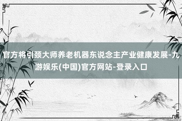 官方将引颈大师养老机器东说念主产业健康发展-九游娱乐(中国)官方网站-登录入口