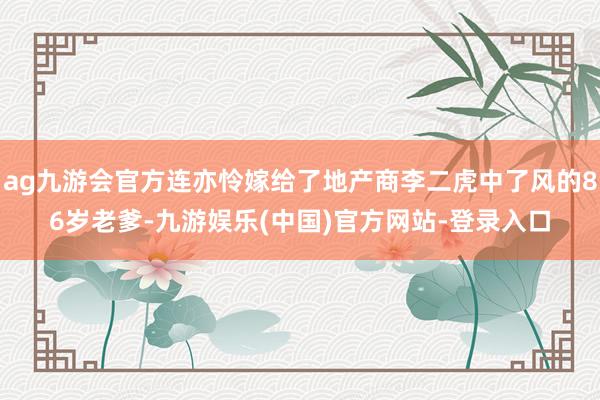 ag九游会官方连亦怜嫁给了地产商李二虎中了风的86岁老爹-九游娱乐(中国)官方网站-登录入口