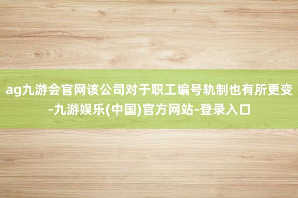ag九游会官网该公司对于职工编号轨制也有所更变-九游娱乐(中国)官方网站-登录入口