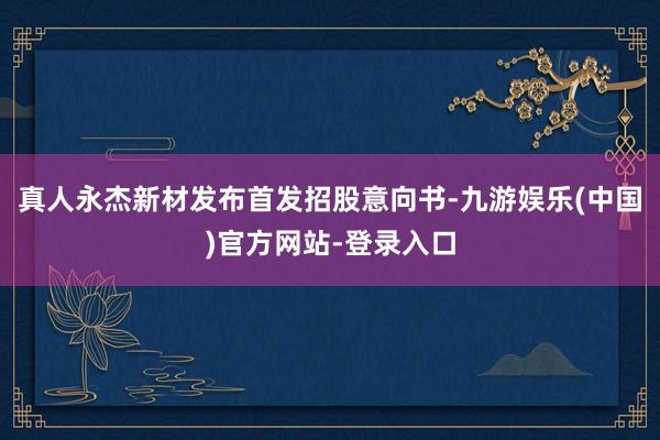 真人永杰新材发布首发招股意向书-九游娱乐(中国)官方网站-登录入口