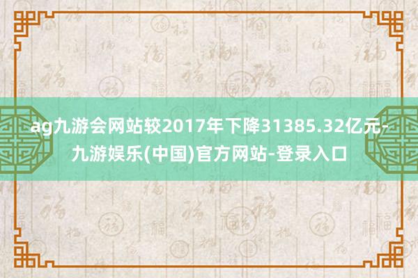 ag九游会网站较2017年下降31385.32亿元-九游娱乐(中国)官方网站-登录入口