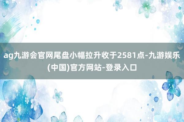 ag九游会官网尾盘小幅拉升收于2581点-九游娱乐(中国)官方网站-登录入口