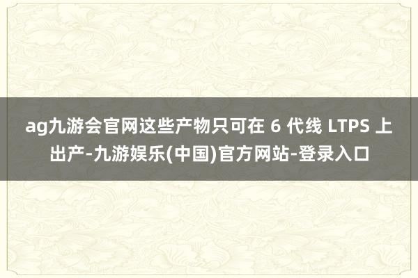 ag九游会官网这些产物只可在 6 代线 LTPS 上出产-九游娱乐(中国)官方网站-登录入口