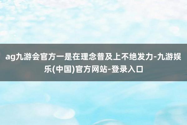 ag九游会官方一是在理念普及上不绝发力-九游娱乐(中国)官方网站-登录入口