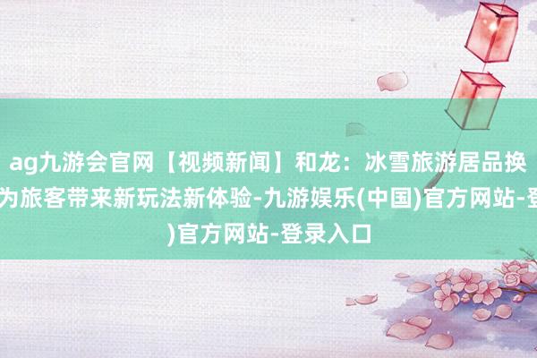 ag九游会官网【视频新闻】和龙：冰雪旅游居品换新升级 为旅客带来新玩法新体验-九游娱乐(中国)官方网站-登录入口