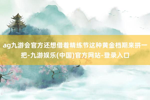 ag九游会官方还想借着精练节这种黄金档期来拼一把-九游娱乐(中国)官方网站-登录入口