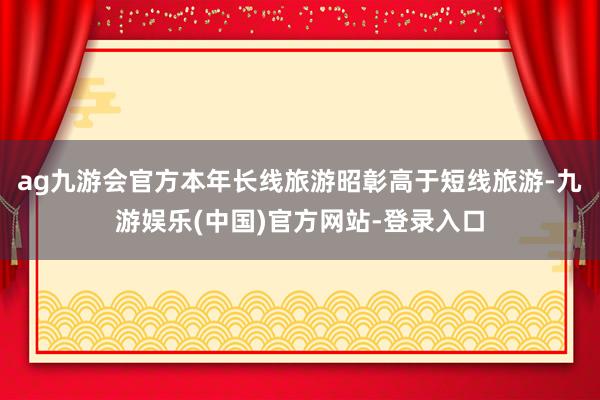 ag九游会官方本年长线旅游昭彰高于短线旅游-九游娱乐(中国)官方网站-登录入口