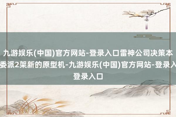 九游娱乐(中国)官方网站-登录入口雷神公司决策本年委派2架新的原型机-九游娱乐(中国)官方网站-登录入口