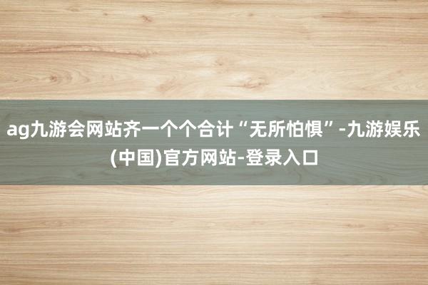 ag九游会网站齐一个个合计“无所怕惧”-九游娱乐(中国)官方网站-登录入口