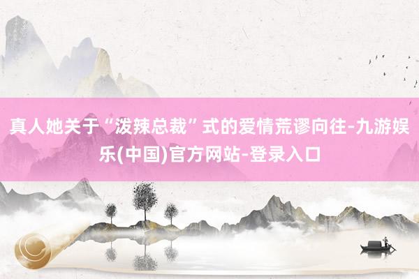 真人她关于“泼辣总裁”式的爱情荒谬向往-九游娱乐(中国)官方网站-登录入口