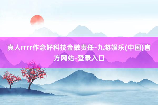 真人rrrr作念好科技金融责任-九游娱乐(中国)官方网站-登录入口
