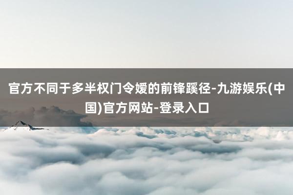 官方不同于多半权门令嫒的前锋蹊径-九游娱乐(中国)官方网站-登录入口