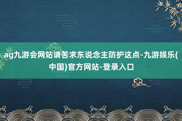 ag九游会网站请苦求东说念主防护这点-九游娱乐(中国)官方网站-登录入口