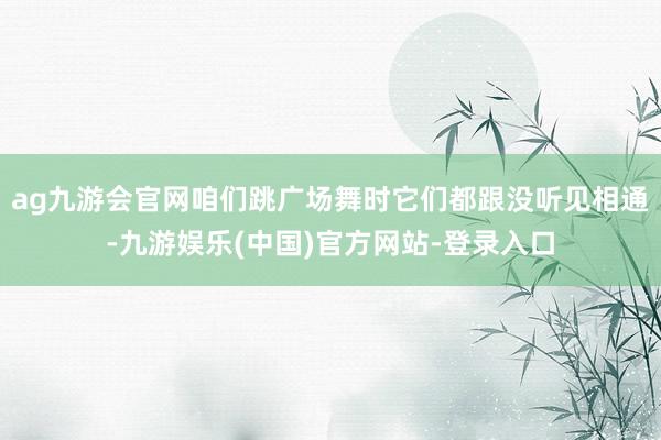 ag九游会官网咱们跳广场舞时它们都跟没听见相通-九游娱乐(中国)官方网站-登录入口