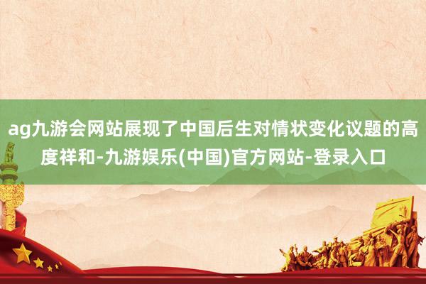 ag九游会网站展现了中国后生对情状变化议题的高度祥和-九游娱乐(中国)官方网站-登录入口