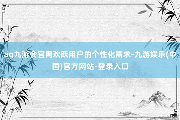 ag九游会官网欢跃用户的个性化需求-九游娱乐(中国)官方网站-登录入口