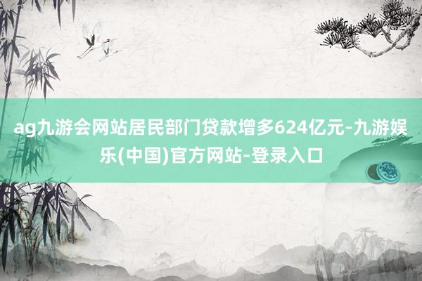 ag九游会网站居民部门贷款增多624亿元-九游娱乐(中国)官方网站-登录入口