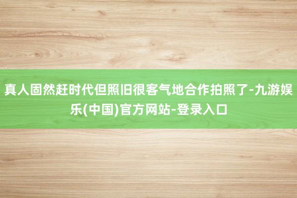 真人固然赶时代但照旧很客气地合作拍照了-九游娱乐(中国)官方网站-登录入口
