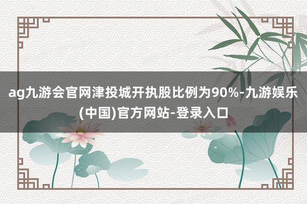 ag九游会官网津投城开执股比例为90%-九游娱乐(中国)官方网站-登录入口