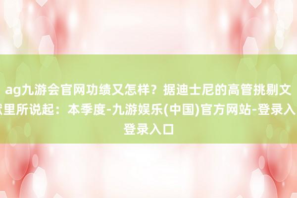 ag九游会官网功绩又怎样？据迪士尼的高管挑剔文献里所说起：本季度-九游娱乐(中国)官方网站-登录入口