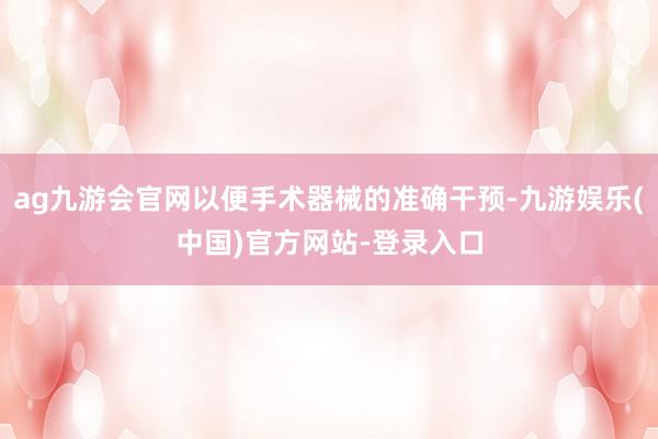 ag九游会官网以便手术器械的准确干预-九游娱乐(中国)官方网站-登录入口