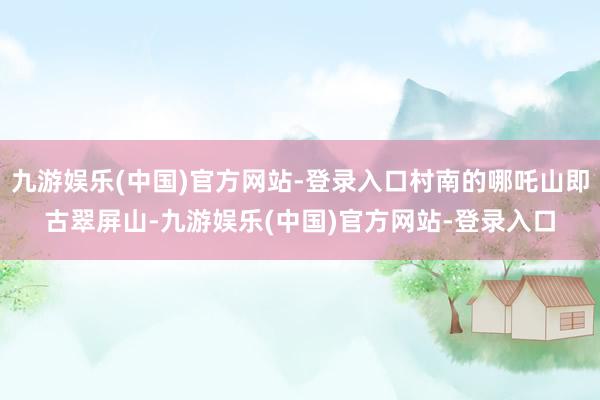 九游娱乐(中国)官方网站-登录入口村南的哪吒山即古翠屏山-九游娱乐(中国)官方网站-登录入口