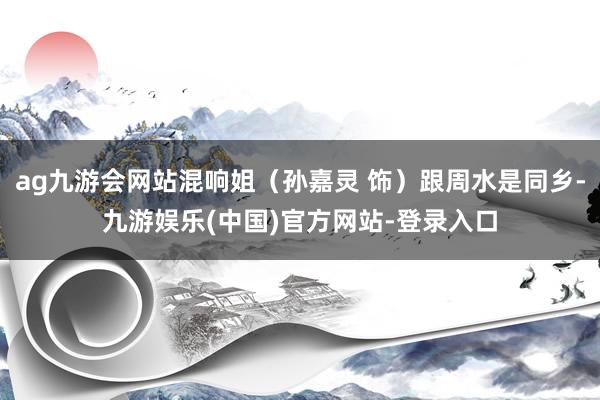 ag九游会网站混响姐（孙嘉灵 饰）跟周水是同乡-九游娱乐(中国)官方网站-登录入口