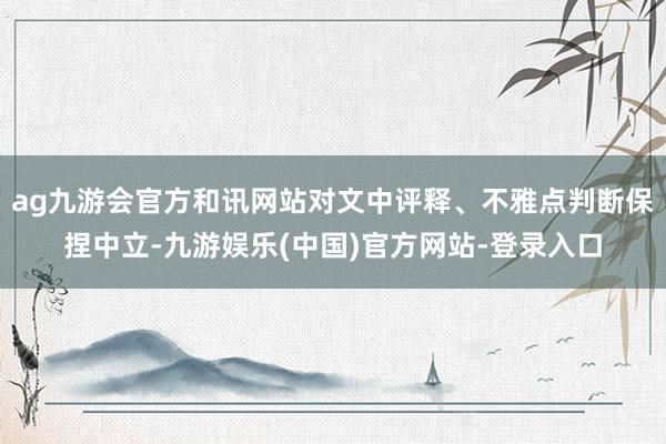 ag九游会官方和讯网站对文中评释、不雅点判断保捏中立-九游娱乐(中国)官方网站-登录入口