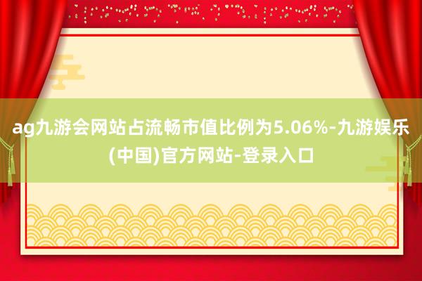 ag九游会网站占流畅市值比例为5.06%-九游娱乐(中国)官方网站-登录入口