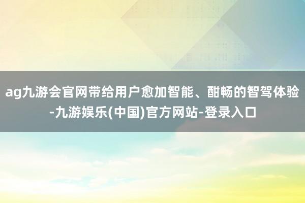 ag九游会官网带给用户愈加智能、酣畅的智驾体验-九游娱乐(中国)官方网站-登录入口