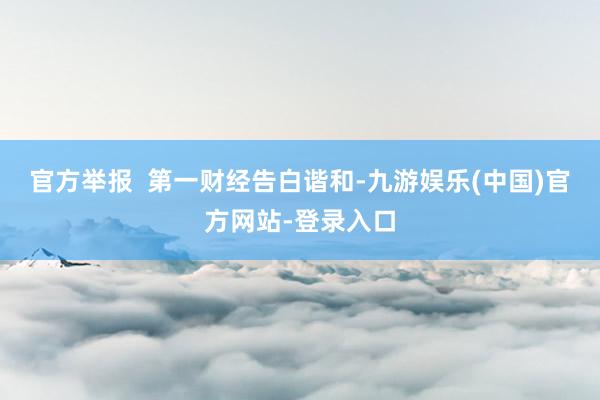 官方举报  第一财经告白谐和-九游娱乐(中国)官方网站-登录入口