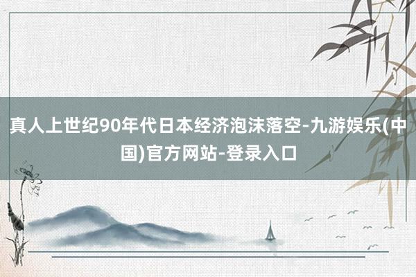 真人上世纪90年代日本经济泡沫落空-九游娱乐(中国)官方网站-登录入口