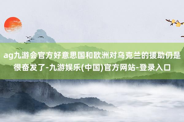ag九游会官方好意思国和欧洲对乌克兰的援助仍是很奋发了-九游娱乐(中国)官方网站-登录入口